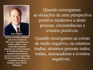 Quando enxergamos  as situações de uma perspectiva positiva tendemos a atrair pessoas, circunstâncias e eventos positivos. Quando enxergamos as coisas de modo negativo, ou estamos irados, atraímos pessoas rudes, iradas, ameaçadoras e   eventos negativos.  John Hagelin Doutor em Física Quântica pela Universidade de Harvard e especialista em política pública. Tem conduzido pesquisas pioneiras no Centro Europeu de Partículas Físicas e é responsável pelo imenso sucesso da teoria  Superstring . Recebeu o Prêmio  Kilby , que o qualifica ao lado de Einstein, Jeans, Bohr e Eddington. 