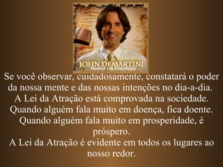 Se você observar, cuidadosamente, constatará o poder da nossa mente e das nossas intenções no dia-a-dia.  A Lei da Atração está comprovada na sociedade. Quando alguém fala muito em doença, fica doente. Quando alguém fala muito em prosperidade, é próspero. A Lei da Atração é evidente em todos os lugares ao nosso redor. Doutor em Psicologia 