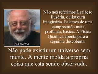 Não pode existir um universo sem mente. A mente molda a própria coisa que está sendo observada. Não nos referimos à criação ilusória, ou loucura imaginária. Falamos de uma compreensão mais profunda, básica. A Física Quântica aponta para a seguinte descoberta: Fred Alan Wolf 