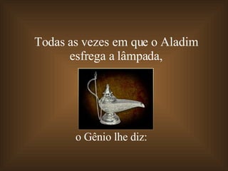 Todas as vezes em que o Aladim  esfrega a lâmpada,  o Gênio lhe diz: 