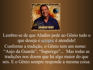Conforme a tradição, o Gênio tem um nome:  “Anjo da Guarda”, “Superego”...  Mas todas as tradições nos dizem que há algo maior do que nós. E o Gênio sempre responde a mesma coisa: Lembre-se de que Aladim pede ao Gênio tudo o que deseja e  sempre  é atendido! 
