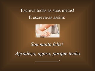 Escreva todas as suas metas!  E escreva-as assim: Sou muito feliz!  Agradeço, agora, porque tenho  _________. 