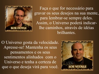 Faça o que for necessário para gravar os seus desejos na sua mente, para lembrar-se sempre deles. Assim, o Universo poderá indicar-lhe caminhos, através de idéias brilhantes. O Universo gosta da velocidade. Apresse-se! Mantenha os seus pensamentos e os seus sentimentos alinhados  com o Universo e tenha a certeza de que o que deseja virá para você. 