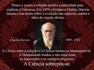 E o fosso entre a religião e a Ciência tornou-se intransponível.  A Humanidade mudou e não mais teme as imposições e os castigos religiosos. A Ciência sobrepôs-se. Pouco a   pouco a religião perdeu a autoridade para  explicar o Universo. Em 1859 o britânico Charles Darwin lançou a sua teoria sobre a evolução das espécies, contra a idéia da criação divina. 1809 - 1882 Charles Darwin 