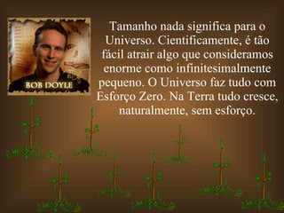 Tamanho nada significa para o Universo. Cientificamente, é tão fácil atrair algo que consideramos enorme como infinitesimalmente pequeno. O Universo faz tudo com Esforço Zero. Na Terra tudo cresce, naturalmente, sem esforço. 