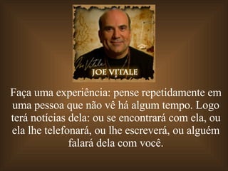 Faça uma experiência: pense repetidamente em uma pessoa que não vê há algum tempo. Logo terá notícias dela: ou se encontrará com ela, ou ela lhe telefonará, ou lhe escreverá, ou alguém falará dela com você. 