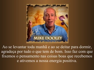 Ao se levantar toda manhã e ao se deitar para dormir, agradeça por tudo o que tem de bom. Isso faz com que fixemos o pensamento nas coisas boas que recebemos e ativemos a nossa energia positiva. 