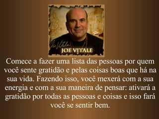 Comece a fazer uma lista das pessoas por quem você sente gratidão e pelas coisas boas que há na sua vida. Fazendo isso, você mexerá com a sua energia e com a sua maneira de pensar: ativará a gratidão por todas as pessoas e coisas e isso fará você se sentir bem. 