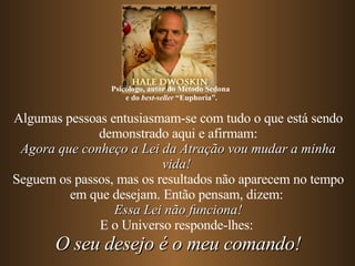 Algumas pessoas entusiasmam-se com tudo o que está sendo demonstrado aqui e afirmam: Agora que conheço a Lei da Atração vou mudar a minha vida!   Seguem os passos, mas os resultados não aparecem no tempo em que desejam. Então pensam, dizem:  Essa Lei não funciona! E o Universo responde-lhes:  O seu desejo é o meu comando! Psicólogo, autor do Método Sedona  e do  best-seller  “Euphoria”. 