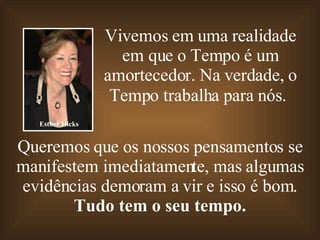 Vivemos em uma realidade em que o Tempo é um amortecedor. Na verdade, o Tempo trabalha para nós.   Queremos que os nossos pensamentos se manifestem imediatamente, mas algumas evidências demoram a vir e isso é bom. Tudo tem o seu tempo. Esther Hicks 