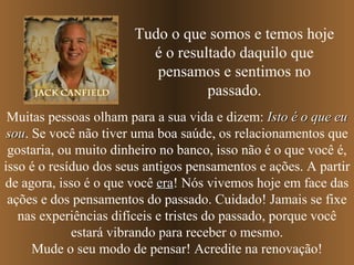 Tudo o que somos e temos hoje
                         é o resultado daquilo que
                          pensamos e sentimos no
                                  passado.
 Muitas pessoas olham para a sua vida e dizem: Isto é o que eu
 sou. Se você não tiver uma boa saúde, os relacionamentos que
 sou
 gostaria, ou muito dinheiro no banco, isso não é o que você é,
isso é o resíduo dos seus antigos pensamentos e ações. A partir
de agora, isso é o que você era! Nós vivemos hoje em face das
                             era
 ações e dos pensamentos do passado. Cuidado! Jamais se fixe
   nas experiências difíceis e tristes do passado, porque você
             estará vibrando para receber o mesmo.
      Mude o seu modo de pensar! Acredite na renovação!
 