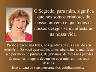 O Segredo, para mim, significa
                      que nós somos criadores do
                     nosso universo e que todos os
                     nossos desejos se manifestarão
                             na nossa vida.
     Marie Diamond

  Preste atenção nas telas, nos quadros da sua casa, do seu
escritório. Se você quer saúde, amor, abundância, manifeste
isso por meio de pinturas, de gravuras, de fotos nas paredes
   da casa. As imagens devem ser coerentes com os seus
                           desejos.
     Isso ativará os seus pensamentos cotidianamente.
 