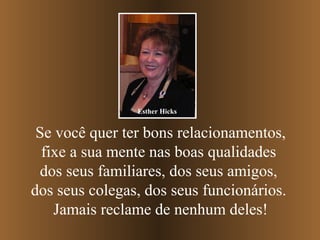 Esther Hicks


 Se você quer ter bons relacionamentos,
  fixe a sua mente nas boas qualidades
 dos seus familiares, dos seus amigos,
dos seus colegas, dos seus funcionários.
    Jamais reclame de nenhum deles!
 