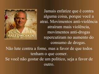Jamais enfatize que é contra
                      alguma coisa, porque você a
                    atrai. Movimentos anti-violência
                         atraíram mais violência,
                         movimentos anti-drogas
                       repercutiram no aumento do
                           consumo de drogas.
Não lute contra a fome, mas a favor de que todos
              tenham o que comer.
Se você não gostar de um político, seja a favor de
                       outro.
 