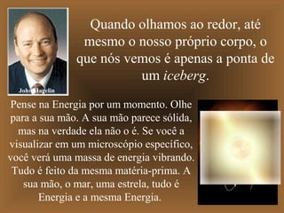 Quando olhamos ao redor, até
                  mesmo o nosso próprio corpo, o
                 que nós vemos é apenas a ponta de
                           um iceberg.
  John Hagelin

 Pense na Energia por um momento. Olhe
para a sua mão. A sua mão parece sólida,
  mas na verdade ela não o é. Se você a
visualizar em um microscópio específico,
você verá uma massa de energia vibrando.
 Tudo é feito da mesma matéria-prima. A
   sua mão, o mar, uma estrela, tudo é
       Energia e a mesma Energia.
 
