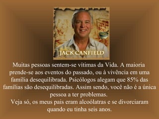 Muitas pessoas sentem-se vítimas da Vida. A maioria
  prende-se aos eventos do passado, ou à vivência em uma
   família desequilibrada. Psicólogos alegam que 85% das
famílias são desequilibradas. Assim sendo, você não é a única
                   pessoa a ter problemas.
   Veja só, os meus pais eram alcoólatras e se divorciaram
                  quando eu tinha seis anos.
 