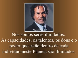 Michael Beckwith


     Nós somos seres ilimitados.
As capacidades, os talentos, os dons e o
    poder que estão dentro de cada
indivíduo neste Planeta são ilimitados.
 
