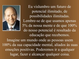 Eu vislumbro um futuro de
                      potencial ilimitado, de
                     possibilidades ilimitadas.
                Lembre-se de que usamos apenas
                5% da nossa mente e de que 100%
   John Hagelin
                 do nosso potencial é resultado da
                     educação que recebemos.
   Imagine um mundo onde as pessoas usem
100% da sua capacidade mental, aliados às suas
  emoções positivas. Poderemos ir a qualquer
       lugar, fazer e alcançar qualquer coisa.
 