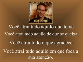 Você atrai tudo aquilo que teme.
Você atrai tudo aquilo de que se queixa.
  Você atrai tudo o que agradece.
Você atrai tudo aquilo em que foca a
             sua atenção.
 
