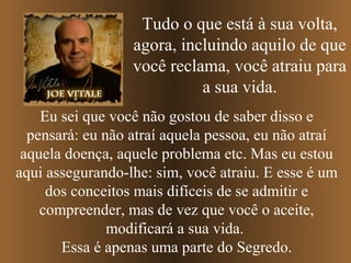 Tudo o que está à sua volta,
                  agora, incluindo aquilo de que
                  você reclama, você atraiu para
                            a sua vida.
    Eu sei que você não gostou de saber disso e
  pensará: eu não atraí aquela pessoa, eu não atraí
 aquela doença, aquele problema etc. Mas eu estou
aqui assegurando-lhe: sim, você atraiu. E esse é um
     dos conceitos mais difíceis de se admitir e
    compreender, mas de vez que você o aceite,
               modificará a sua vida.
       Essa é apenas uma parte do Segredo.
 