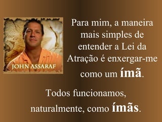 Para mim, a maneira
          mais simples de
         entender a Lei da
       Atração é enxergar-me
          como um ímã.
   Todos funcionamos,
naturalmente, como ímãs.
 