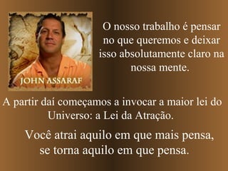O nosso trabalho é pensar
                     no que queremos e deixar
                    isso absolutamente claro na
                           nossa mente.


A partir daí começamos a invocar a maior lei do
          Universo: a Lei da Atração.
    Você atrai aquilo em que mais pensa,
      se torna aquilo em que pensa.
 