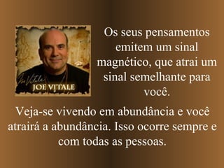 Os seus pensamentos
                     emitem um sinal
                 magnético, que atrai um
                  sinal semelhante para
                          você.
 Veja-se vivendo em abundância e você
atrairá a abundância. Isso ocorre sempre e
           com todas as pessoas.
 