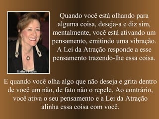 Quando você está olhando para
                     alguma coisa, deseja-a e diz sim,
                   mentalmente, você está ativando um
                   pensamento, emitindo uma vibração.
                    A Lei da Atração responde a esse
                   pensamento trazendo-lhe essa coisa.
    Esther Hicks


E quando você olha algo que não deseja e grita dentro
 de você um não, de fato não o repele. Ao contrário,
   você ativa o seu pensamento e a Lei da Atração
             alinha essa coisa com você.
 