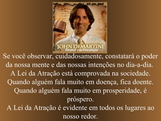 Doutor em Psicologia

Se você observar, cuidadosamente, constatará o poder
 da nossa mente e das nossas intenções no dia-a-dia.
  A Lei da Atração está comprovada na sociedade.
 Quando alguém fala muito em doença, fica doente.
    Quando alguém fala muito em prosperidade, é
                      próspero.
 A Lei da Atração é evidente em todos os lugares ao
                    nosso redor.
 