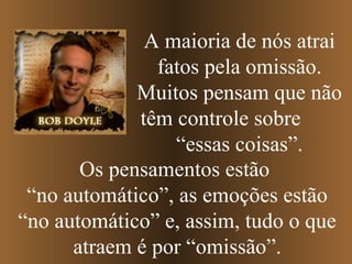 A maioria de nós atrai
               fatos pela omissão.
             Muitos pensam que não
             têm controle sobre
                 “essas coisas”.
       Os pensamentos estão
 “no automático”, as emoções estão
“no automático” e, assim, tudo o que
      atraem é por “omissão”.
 