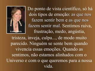 Do ponto de vista científico, só há
              dois tipos de emoção: as que nos
                fazem sentir bem e as que nos
              fazem sentir mal. Sentimos raiva,
                            mal
 Esther Hicks    frustração, medo, angústia,
  tristeza, inveja, culpa..., de modo muito
 parecido. Ninguém se sente bem quando
      vivencia essas emoções. Quando as
  sentimos, não estamos alinhados com o
Universo e com o que queremos para a nossa
                       vida.
 