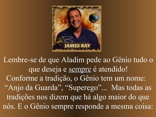 Lembre-se de que Aladim pede ao Gênio tudo o
        que deseja e sempre é atendido!
 Conforme a tradição, o Gênio tem um nome:
“Anjo da Guarda”, “Superego”... Mas todas as
 tradições nos dizem que há algo maior do que
nós. E o Gênio sempre responde a mesma coisa:
 