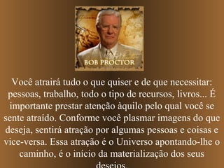 Você atrairá tudo o que quiser e de que necessitar:
 pessoas, trabalho, todo o tipo de recursos, livros... É
 importante prestar atenção àquilo pelo qual você se
sente atraído. Conforme você plasmar imagens do que
deseja, sentirá atração por algumas pessoas e coisas e
vice-versa. Essa atração é o Universo apontando-lhe o
    caminho, é o início da materialização dos seus
 