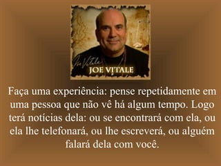Faça uma experiência: pense repetidamente em
uma pessoa que não vê há algum tempo. Logo
terá notícias dela: ou se encontrará com ela, ou
ela lhe telefonará, ou lhe escreverá, ou alguém
              falará dela com você.
 