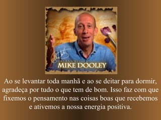 Ao se levantar toda manhã e ao se deitar para dormir,
agradeça por tudo o que tem de bom. Isso faz com que
fixemos o pensamento nas coisas boas que recebemos
         e ativemos a nossa energia positiva.
 