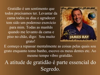 Gratidão é um sentimento que
todos precisamos ter. Levantar da
  cama todos os dias e agradecer
 tem sido um poderoso exercício
    para mim. Todas as manhãs
   quando me levanto da cama e
  piso no chão, digo: Sou muito
              grato!
E começo a repassar mentalmente as coisas pelas quais sou
grato enquanto tomo banho, escovo os meus dentes etc. Ao
               mesmo tempo vibro gratidão.
A atitude de gratidão é parte essencial do
                Segredo.
 