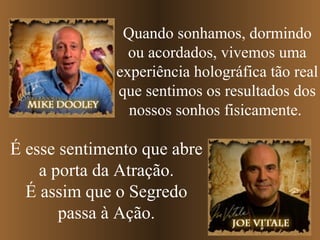 Quando sonhamos, dormindo
                ou acordados, vivemos uma
              experiência holográfica tão real
              que sentimos os resultados dos
                nossos sonhos fisicamente.

É esse sentimento que abre
    a porta da Atração.
  É assim que o Segredo
       passa à Ação.
 