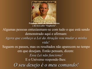 Psicólogo, autor do Método Sedona
                     e do best-seller “Euphoria”.

Algumas pessoas entusiasmam-se com tudo o que está sendo
              demonstrado aqui e afirmam:
  Agora que conheço a Lei da Atração vou mudar a minha
                          vida!
Seguem os passos, mas os resultados não aparecem no tempo
         em que desejam. Então pensam, dizem:
                  Essa Lei não funciona!
              E o Universo responde-lhes:
       O seu desejo é o meu comando!
 