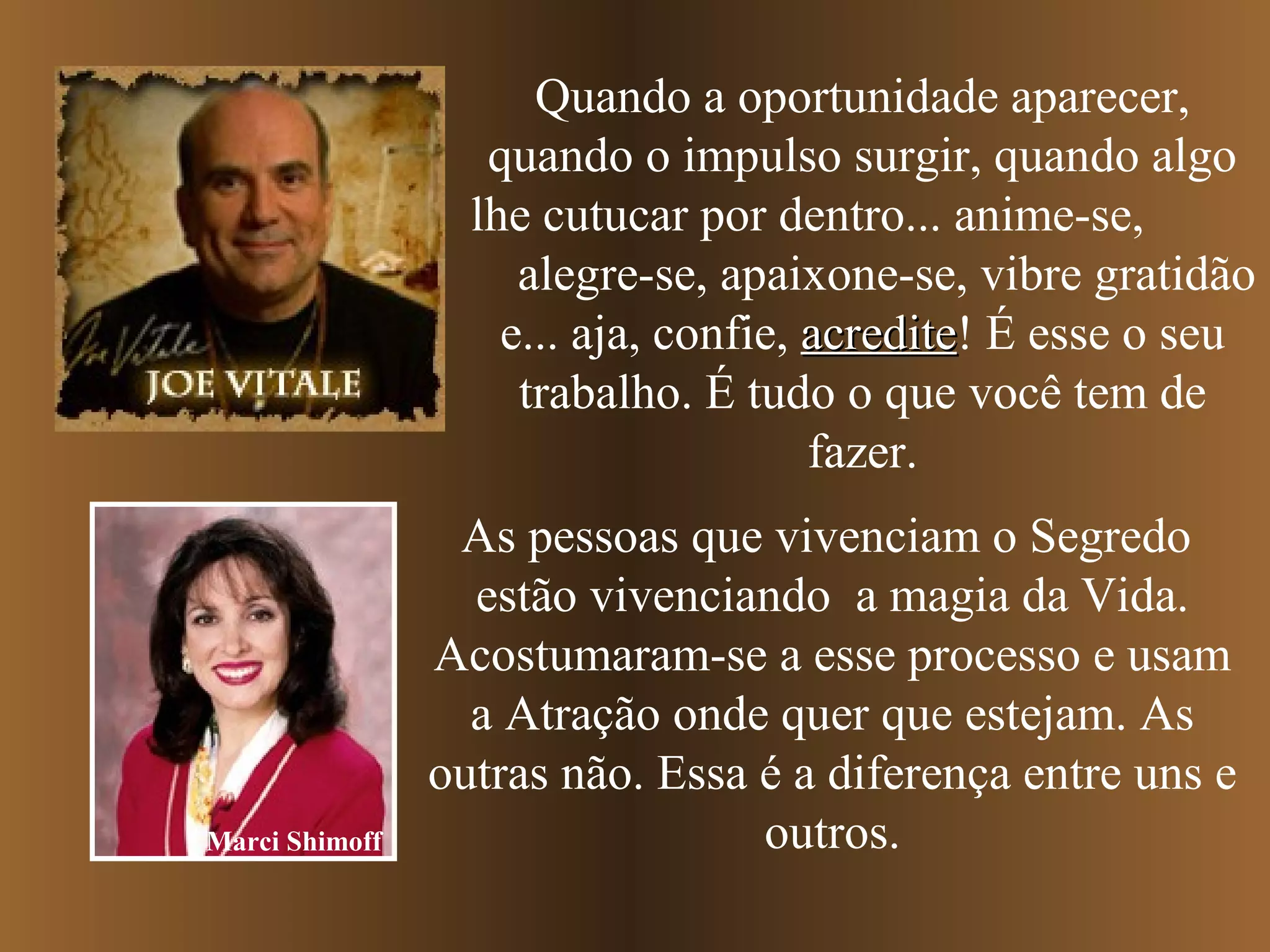 Quando a oportunidade aparecer,
quando o impulso surgir, quando algo
lhe cutucar por dentro... anime-se,
alegre-se, apaixone-se, vibre gratidão
e... aja, confie, acrediteacredite! É esse o seu
trabalho. É tudo o que você tem de
fazer.
As pessoas que vivenciam o Segredo
estão vivenciando a magia da Vida.
Acostumaram-se a esse processo e usam
a Atração onde quer que estejam. As
outras não. Essa é a diferença entre uns e
outros.Marci Shimoff
 
