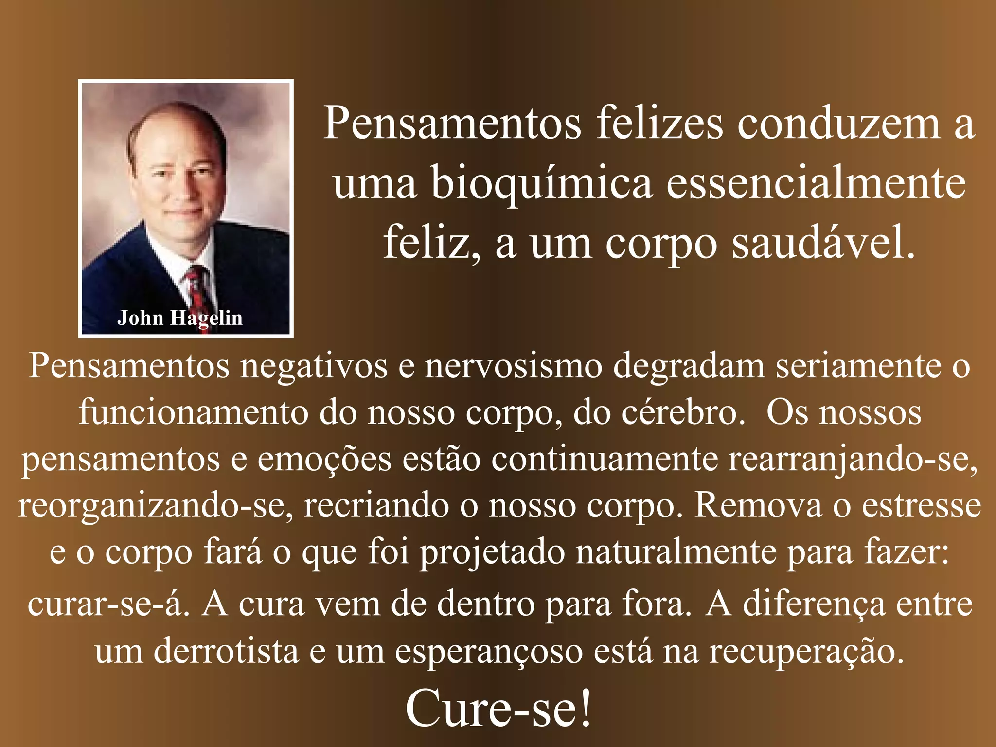 Pensamentos felizes conduzem a
uma bioquímica essencialmente
feliz, a um corpo saudável.
Pensamentos negativos e nervosismo degradam seriamente o
funcionamento do nosso corpo, do cérebro. Os nossos
pensamentos e emoções estão continuamente rearranjando-se,
reorganizando-se, recriando o nosso corpo. Remova o estresse
e o corpo fará o que foi projetado naturalmente para fazer:
curar-se-á. A cura vem de dentro para fora. A diferença entre
um derrotista e um esperançoso está na recuperação.
Cure-se!
John Hagelin
 