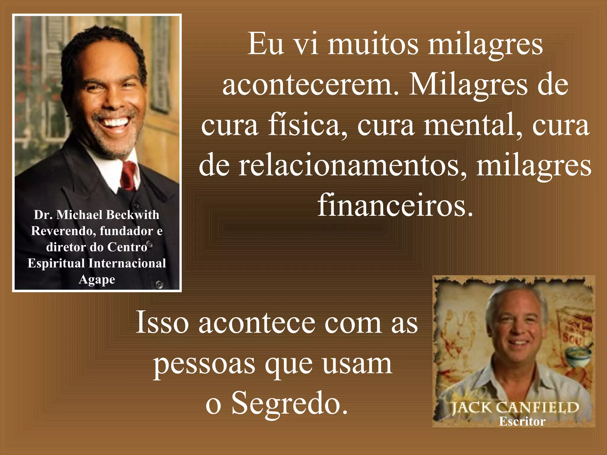 Eu vi muitos milagres
acontecerem. Milagres de
cura física, cura mental, cura
de relacionamentos, milagres
financeiros.Dr. Michael Beckwith
Reverendo, fundador e
diretor do Centro
Espiritual Internacional
Agape
Isso acontece com as
pessoas que usam
o Segredo. Escritor
 