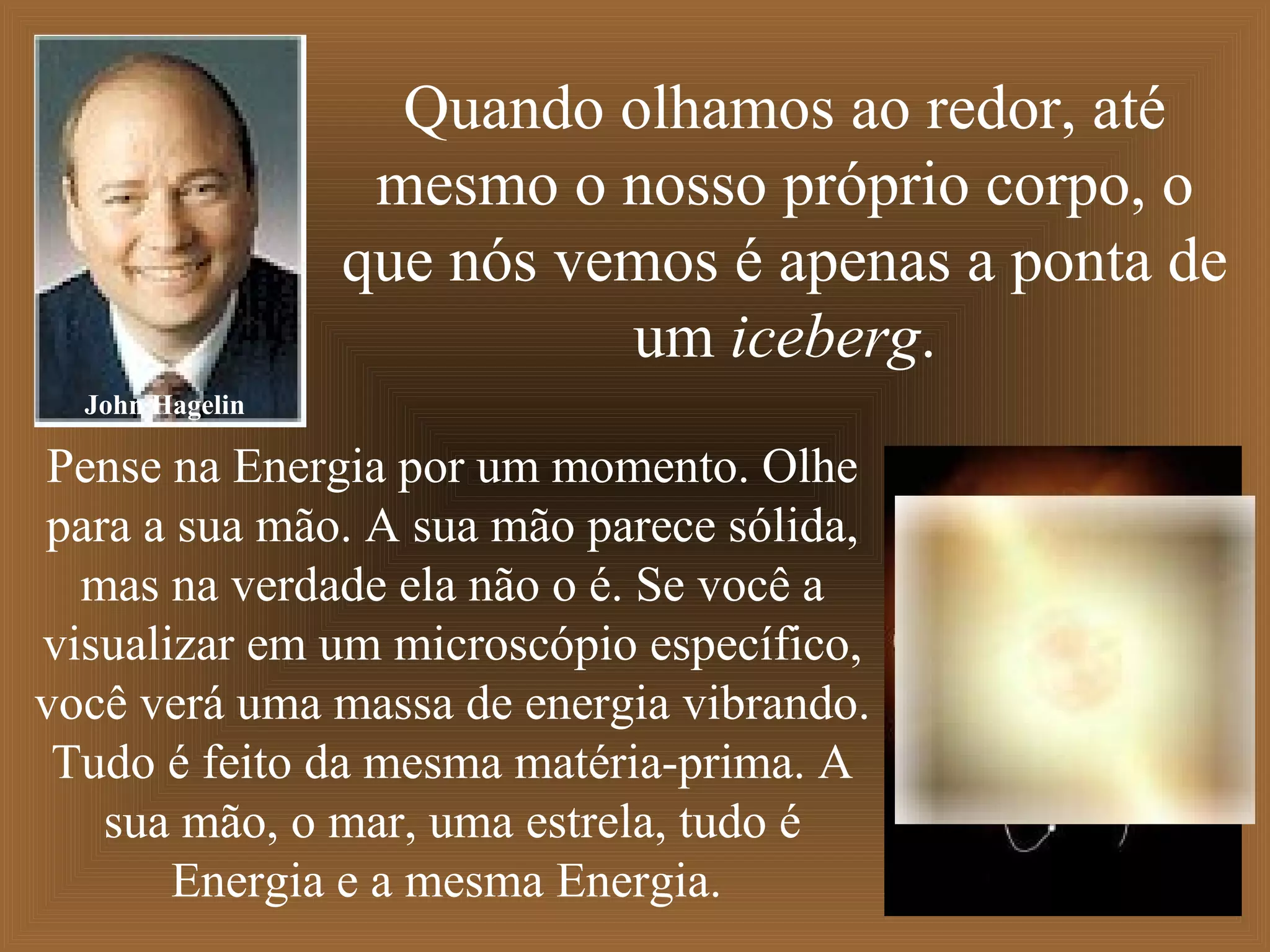Quando olhamos ao redor, até
mesmo o nosso próprio corpo, o
que nós vemos é apenas a ponta de
um iceberg.
Pense na Energia por um momento. Olhe
para a sua mão. A sua mão parece sólida,
mas na verdade ela não o é. Se você a
visualizar em um microscópio específico,
você verá uma massa de energia vibrando.
Tudo é feito da mesma matéria-prima. A
sua mão, o mar, uma estrela, tudo é
Energia e a mesma Energia.
John Hagelin
 