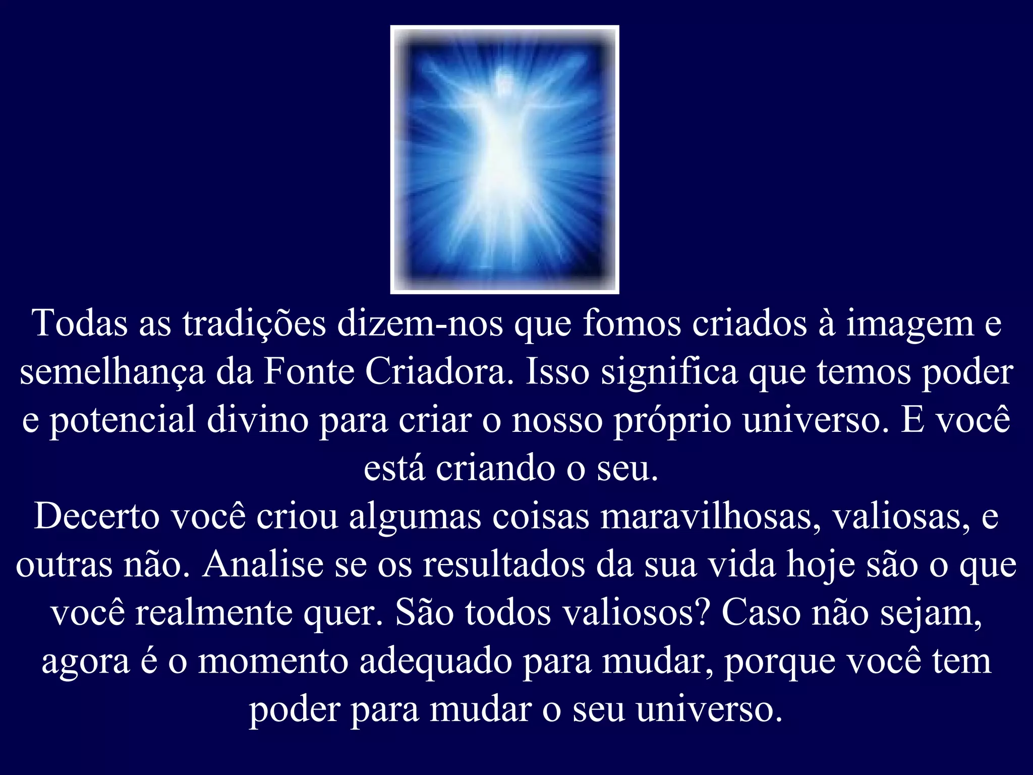 Todas as tradições dizem-nos que fomos criados à imagem e
semelhança da Fonte Criadora. Isso significa que temos poder
e potencial divino para criar o nosso próprio universo. E você
está criando o seu.
Decerto você criou algumas coisas maravilhosas, valiosas, e
outras não. Analise se os resultados da sua vida hoje são o que
você realmente quer. São todos valiosos? Caso não sejam,
agora é o momento adequado para mudar, porque você tem
poder para mudar o seu universo.
 