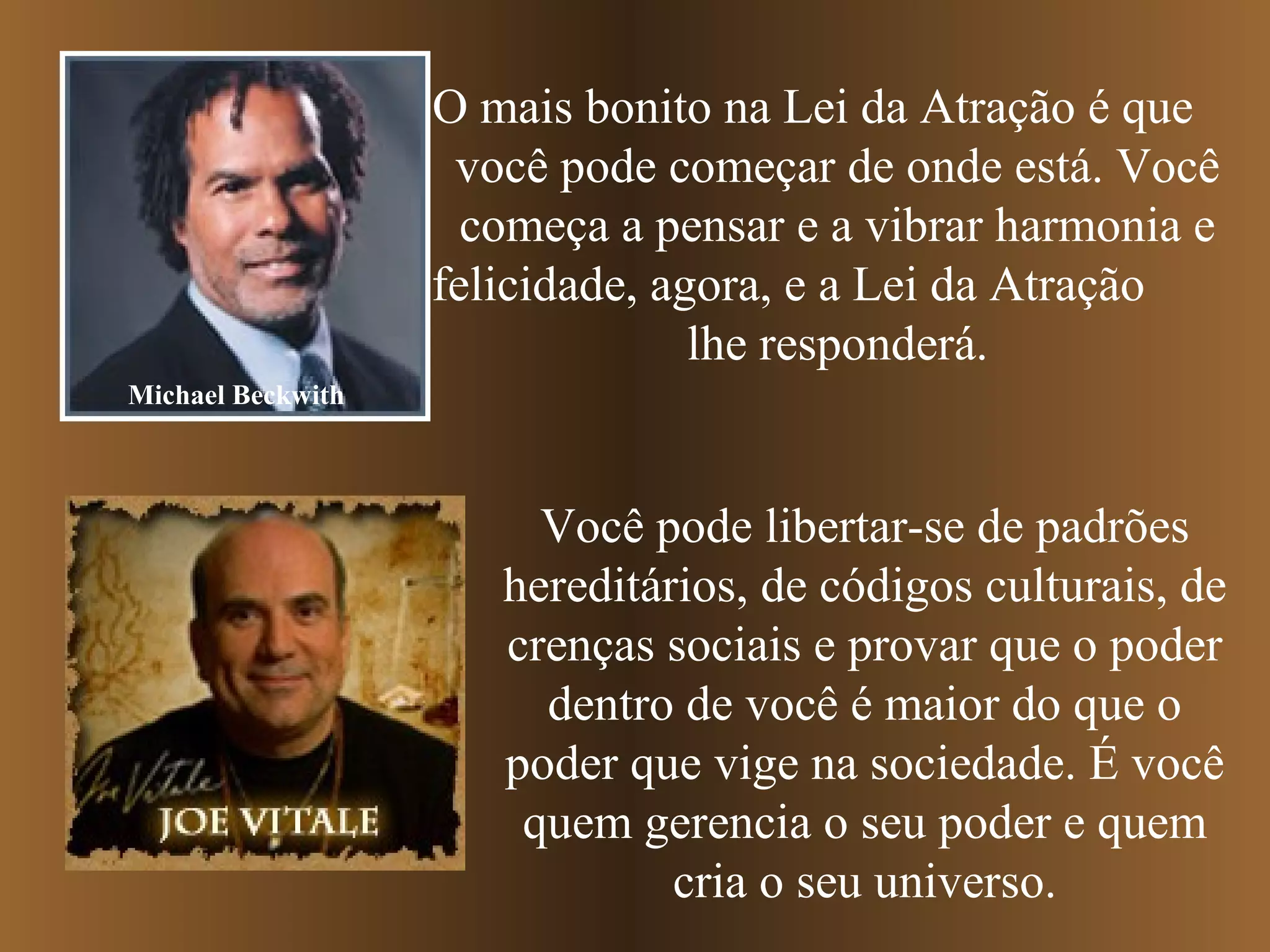 O mais bonito na Lei da Atração é que
você pode começar de onde está. Você
começa a pensar e a vibrar harmonia e
felicidade, agora, e a Lei da Atração
lhe responderá.
Michael Beckwith
Você pode libertar-se de padrões
hereditários, de códigos culturais, de
crenças sociais e provar que o poder
dentro de você é maior do que o
poder que vige na sociedade. É você
quem gerencia o seu poder e quem
cria o seu universo.
 