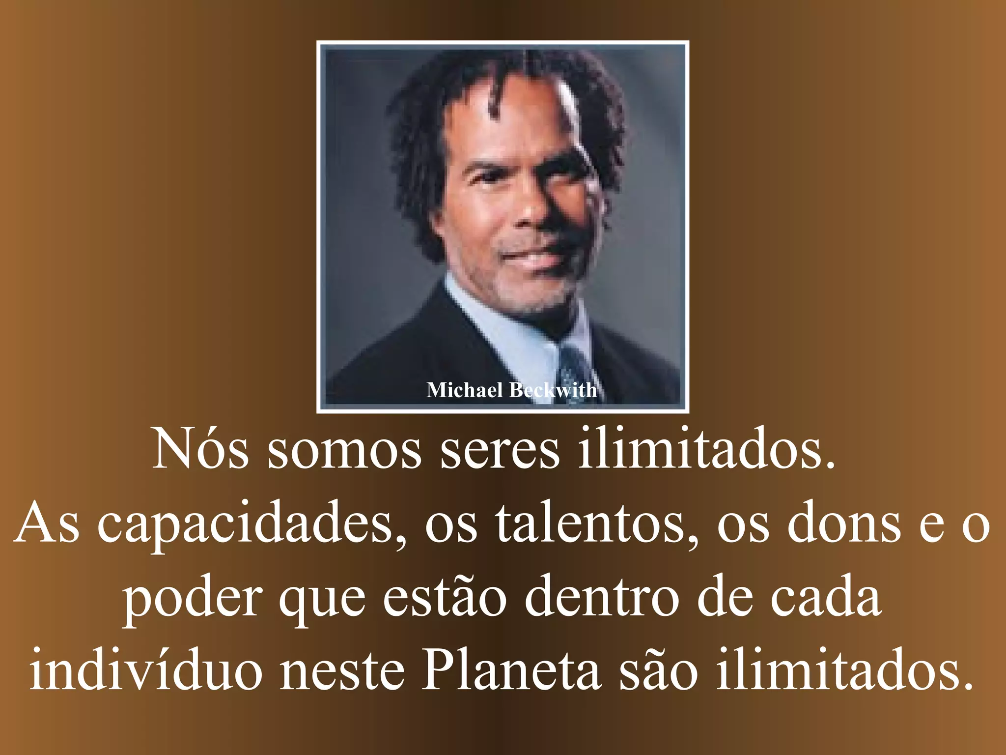Nós somos seres ilimitados.
As capacidades, os talentos, os dons e o
poder que estão dentro de cada
indivíduo neste Planeta são ilimitados.
Michael Beckwith
 