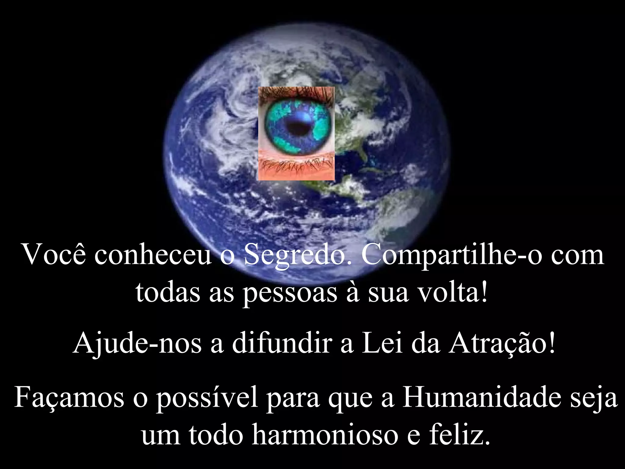 Você conheceu o Segredo. Compartilhe-o com
todas as pessoas à sua volta!
Ajude-nos a difundir a Lei da Atração!
Façamos o possível para que a Humanidade seja
um todo harmonioso e feliz.
 