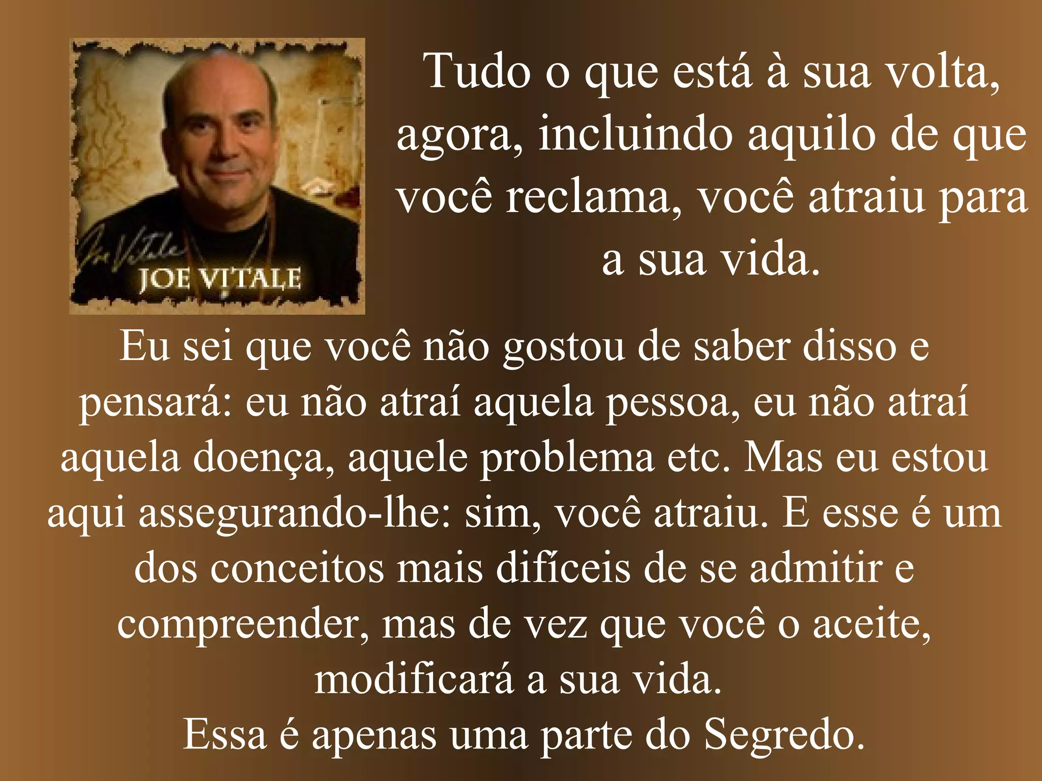 Tudo o que está à sua volta,
agora, incluindo aquilo de que
você reclama, você atraiu para
a sua vida.
Eu sei que você não gostou de saber disso e
pensará: eu não atraí aquela pessoa, eu não atraí
aquela doença, aquele problema etc. Mas eu estou
aqui assegurando-lhe: sim, você atraiu. E esse é um
dos conceitos mais difíceis de se admitir e
compreender, mas de vez que você o aceite,
modificará a sua vida.
Essa é apenas uma parte do Segredo.
 