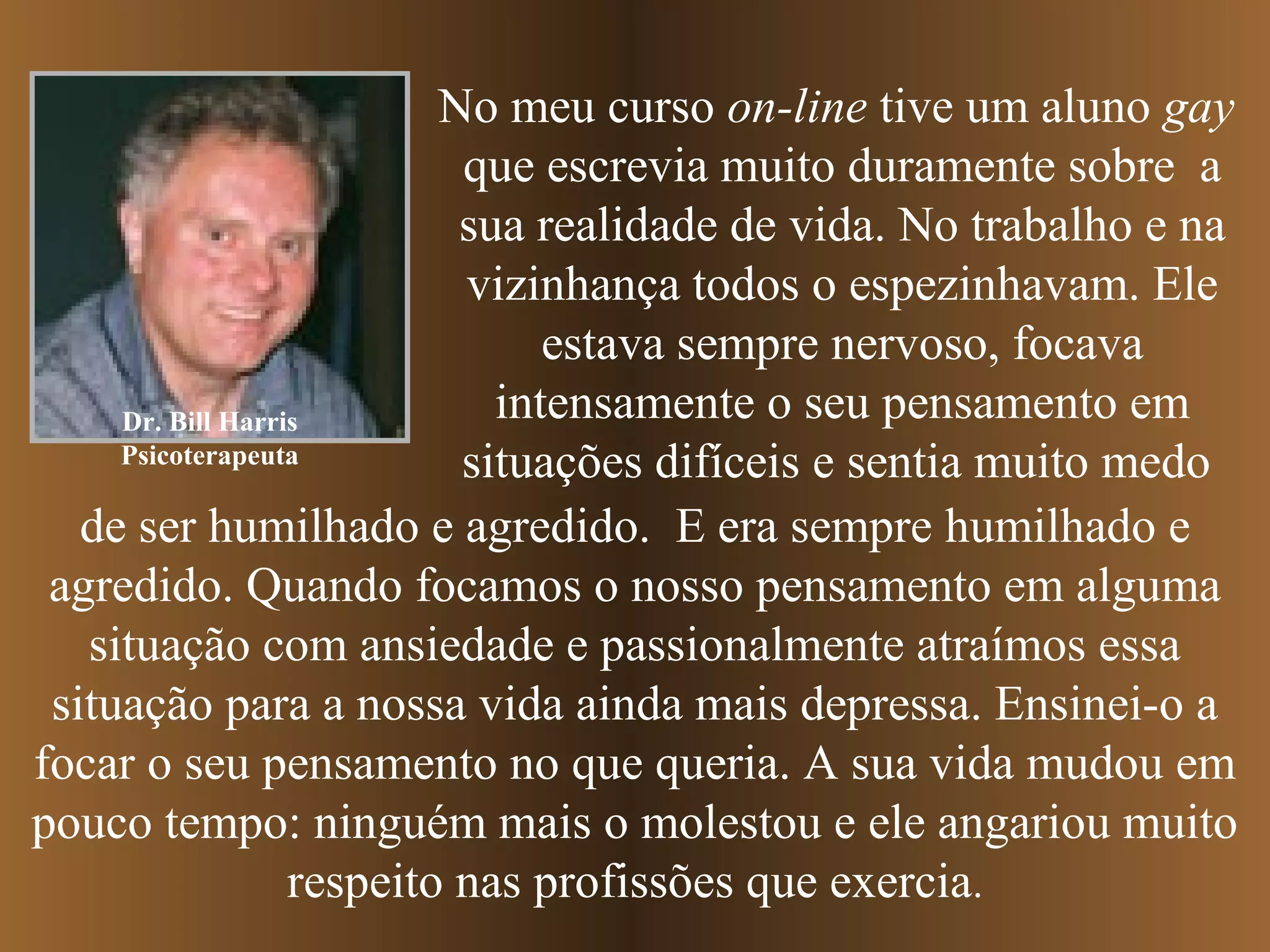 Dr. Bill Harris
Psicoterapeuta
No meu curso on-line tive um aluno gay
que escrevia muito duramente sobre a
sua realidade de vida. No trabalho e na
vizinhança todos o espezinhavam. Ele
estava sempre nervoso, focava
intensamente o seu pensamento em
situações difíceis e sentia muito medo
de ser humilhado e agredido. E era sempre humilhado e
agredido. Quando focamos o nosso pensamento em alguma
situação com ansiedade e passionalmente atraímos essa
situação para a nossa vida ainda mais depressa. Ensinei-o a
focar o seu pensamento no que queria. A sua vida mudou em
pouco tempo: ninguém mais o molestou e ele angariou muito
respeito nas profissões que exercia.
 