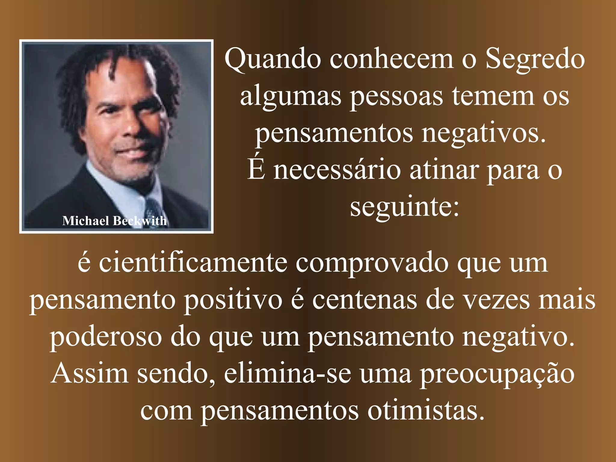 Quando conhecem o Segredo
algumas pessoas temem os
pensamentos negativos.
É necessário atinar para o
seguinte:
é cientificamente comprovado que um
pensamento positivo é centenas de vezes mais
poderoso do que um pensamento negativo.
Assim sendo, elimina-se uma preocupação
com pensamentos otimistas.
Michael Beckwith
 