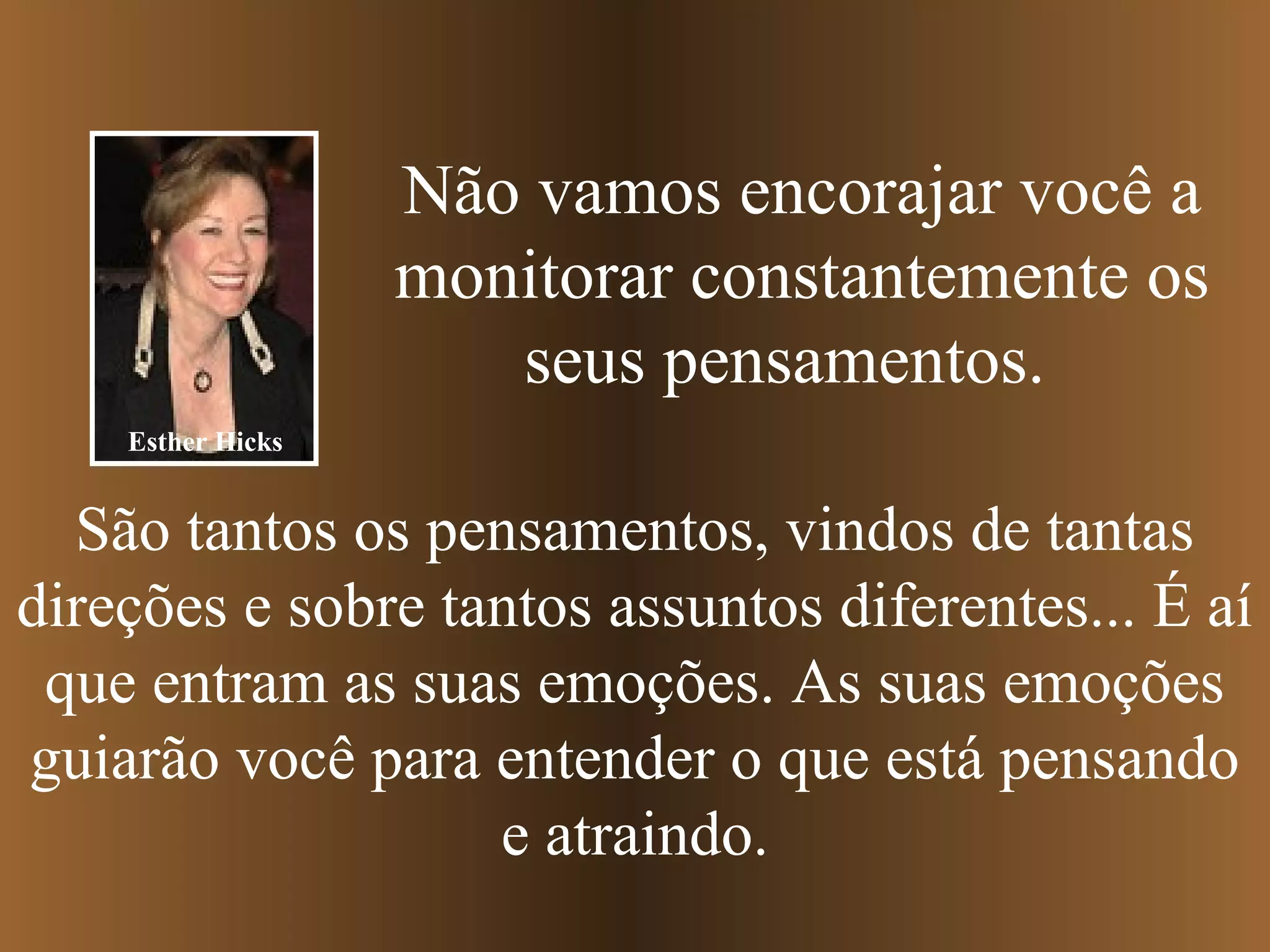 Não vamos encorajar você a
monitorar constantemente os
seus pensamentos.
São tantos os pensamentos, vindos de tantas
direções e sobre tantos assuntos diferentes... É aí
que entram as suas emoções. As suas emoções
guiarão você para entender o que está pensando
e atraindo.
Esther Hicks
 